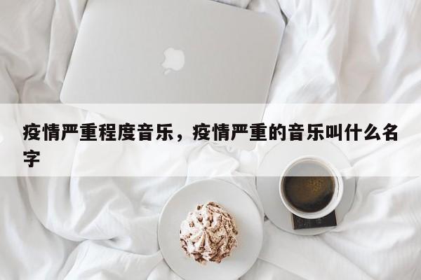 疫情严重程度音乐，疫情严重的音乐叫什么名字-第1张图片-3721新闻
