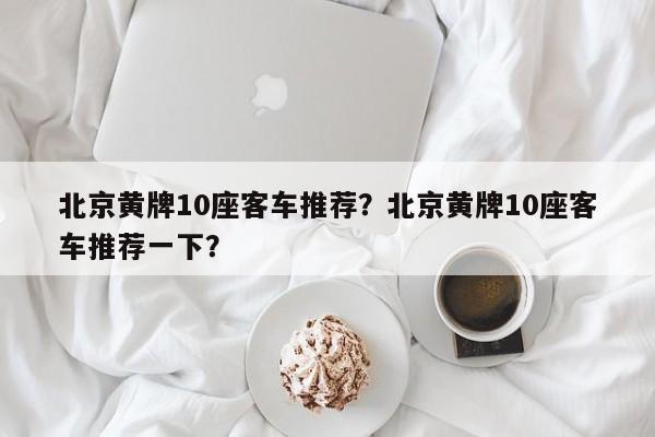 北京黄牌10座客车推荐？北京黄牌10座客车推荐一下？-第1张图片-3721新闻
