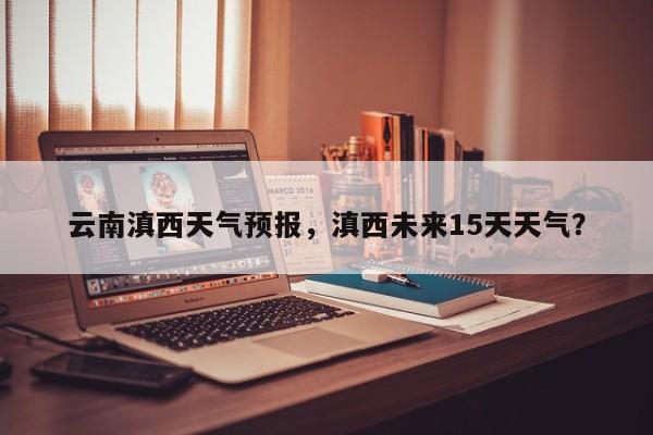 云南滇西天气预报，滇西未来15天天气？-第1张图片-3721新闻