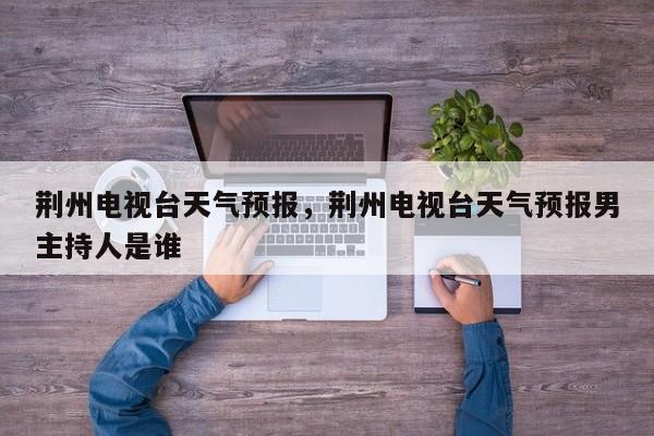 荆州电视台天气预报，荆州电视台天气预报男主持人是谁-第1张图片-3721新闻