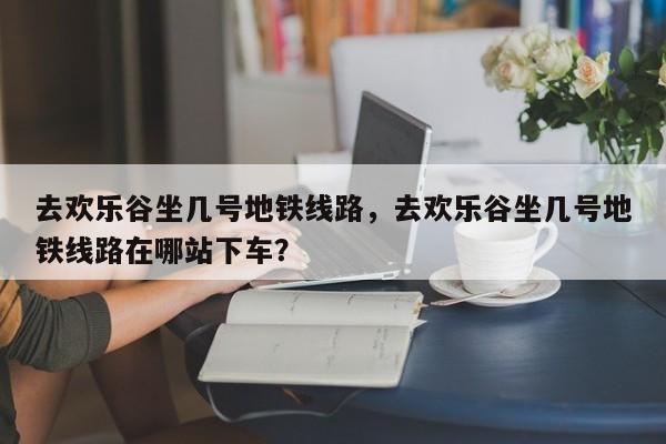 去欢乐谷坐几号地铁线路，去欢乐谷坐几号地铁线路在哪站下车？-第1张图片-3721新闻