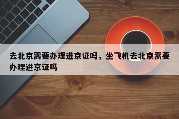 去北京需要办理进京证吗，坐飞机去北京需要办理进京证吗-第1张图片-3721新闻