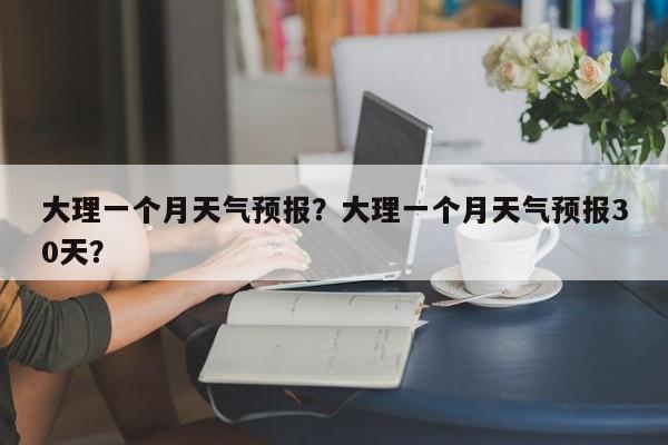 大理一个月天气预报？大理一个月天气预报30天？-第1张图片-3721新闻