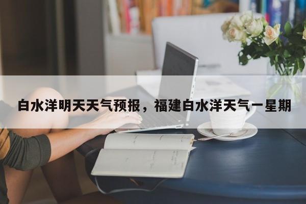 白水洋明天天气预报，福建白水洋天气一星期-第1张图片-3721新闻