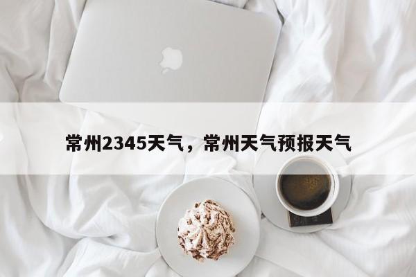 常州2345天气，常州天气预报天气-第1张图片-3721新闻