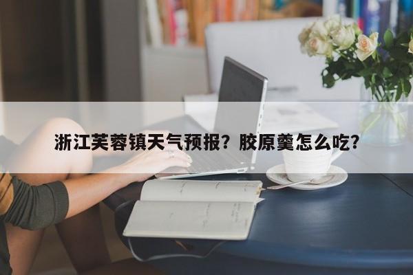 浙江芙蓉镇天气预报？胶原羹怎么吃？-第1张图片-3721新闻