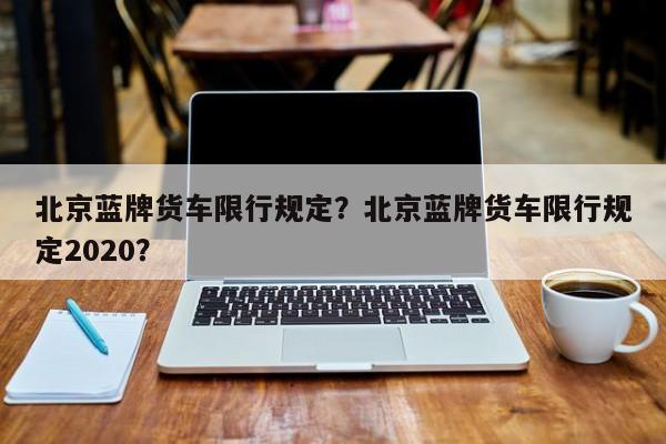 北京蓝牌货车限行规定？北京蓝牌货车限行规定2020？-第1张图片-3721新闻