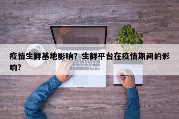 疫情生鲜基地影响？生鲜平台在疫情期间的影响？-第1张图片-3721新闻