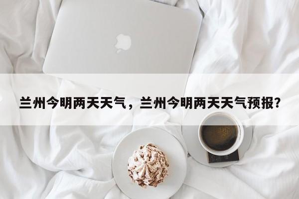 兰州今明两天天气，兰州今明两天天气预报？-第1张图片-3721新闻
