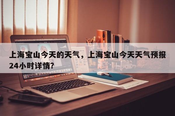 上海宝山今天的天气，上海宝山今天天气预报24小时详情？-第1张图片-3721新闻