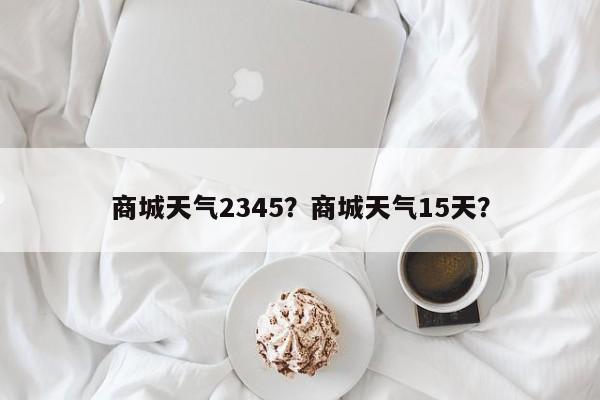 商城天气2345？商城天气15天？-第1张图片-3721新闻