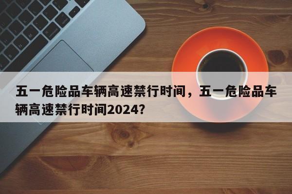 五一危险品车辆高速禁行时间，五一危险品车辆高速禁行时间2024？-第1张图片-3721新闻