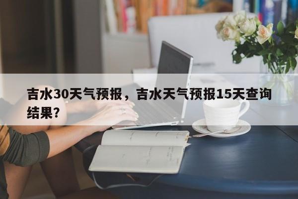 吉水30天气预报，吉水天气预报15天查询结果？-第1张图片-3721新闻