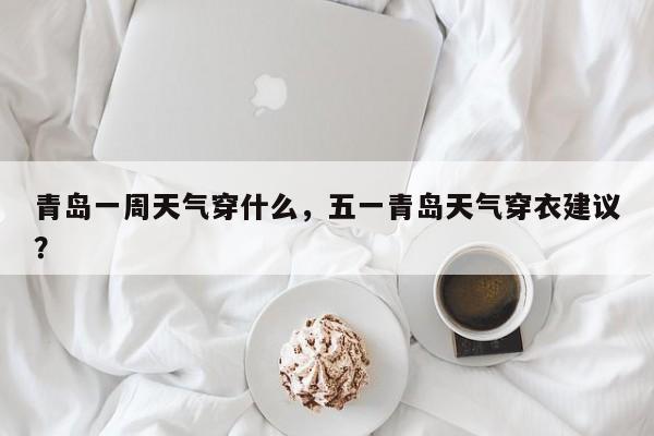 青岛一周天气穿什么，五一青岛天气穿衣建议？-第1张图片-3721新闻