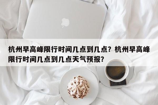 杭州早高峰限行时间几点到几点？杭州早高峰限行时间几点到几点天气预报？-第1张图片-3721新闻