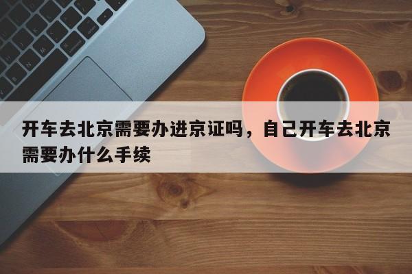 开车去北京需要办进京证吗，自己开车去北京需要办什么手续-第1张图片-3721新闻