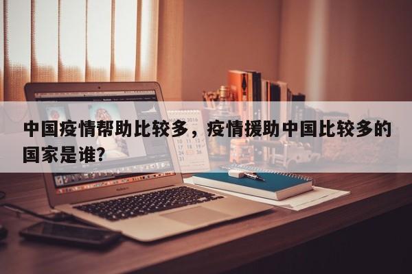 中国疫情帮助比较多，疫情援助中国比较多的国家是谁？-第1张图片-3721新闻