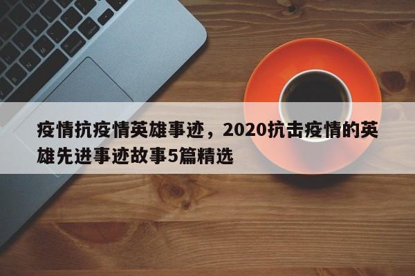 疫情抗疫情英雄事迹，2020抗击疫情的英雄先进事迹故事5篇精选-第1张图片-3721新闻