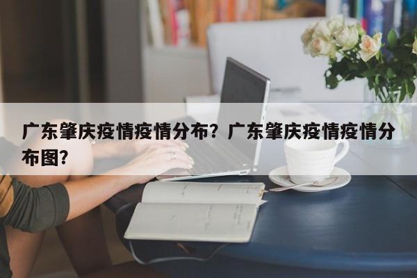 广东肇庆疫情疫情分布？广东肇庆疫情疫情分布图？-第1张图片-3721新闻