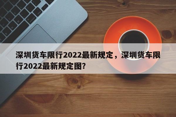 深圳货车限行2022最新规定，深圳货车限行2022最新规定图？-第1张图片-3721新闻