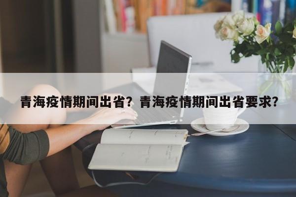 青海疫情期间出省？青海疫情期间出省要求？-第1张图片-3721新闻