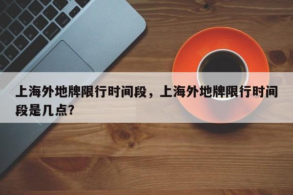 上海外地牌限行时间段，上海外地牌限行时间段是几点？-第1张图片-3721新闻
