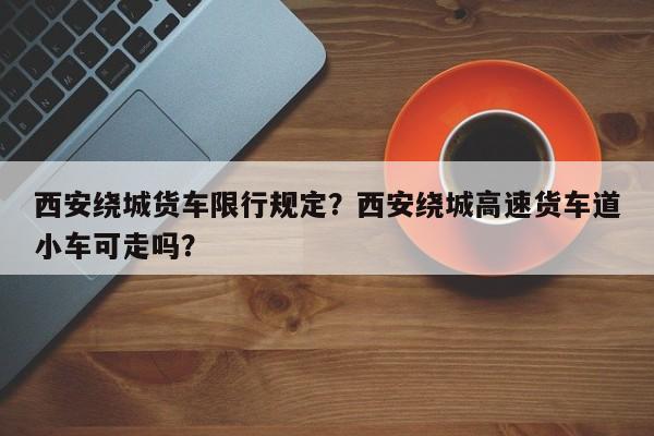 西安绕城货车限行规定？西安绕城高速货车道小车可走吗？-第1张图片-3721新闻