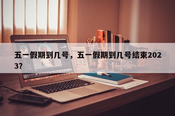 五一假期到几号，五一假期到几号结束2023？-第1张图片-3721新闻