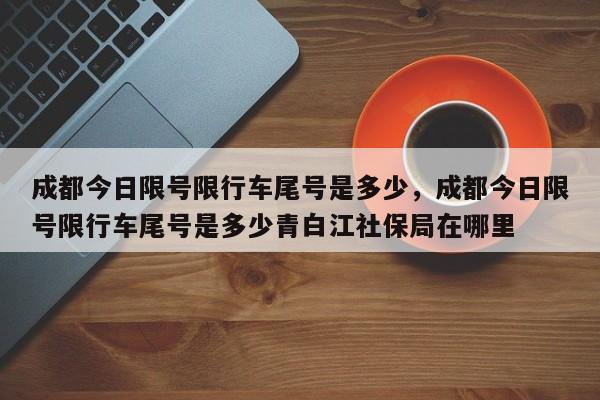 成都今日限号限行车尾号是多少，成都今日限号限行车尾号是多少青白江社保局在哪里-第1张图片-3721新闻