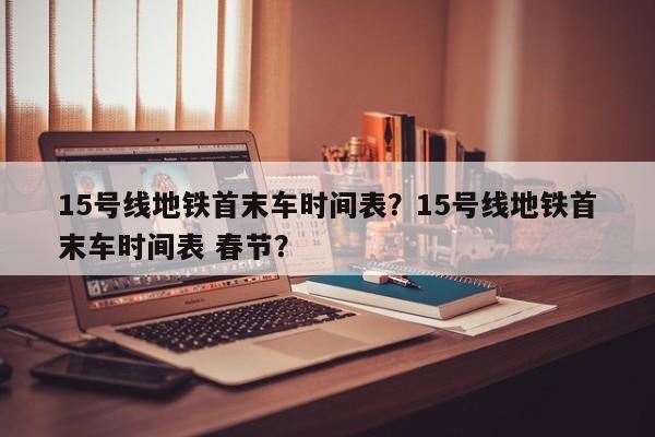 15号线地铁首末车时间表？15号线地铁首末车时间表 春节？-第1张图片-3721新闻