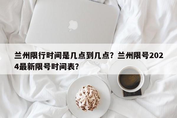 兰州限行时间是几点到几点？兰州限号2024最新限号时间表？-第1张图片-3721新闻