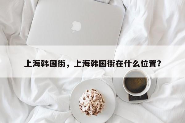 上海韩国街，上海韩国街在什么位置？-第1张图片-3721新闻