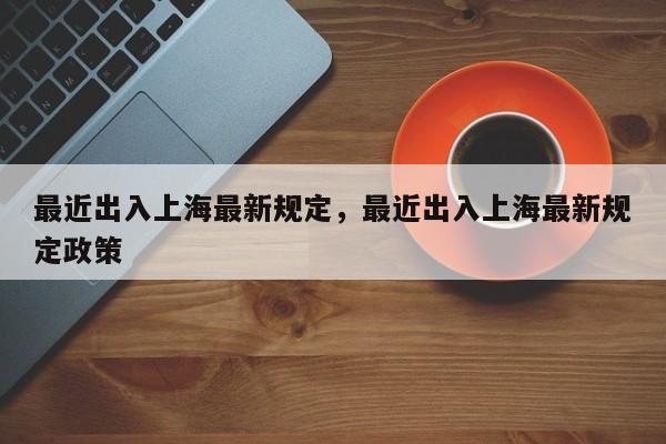 最近出入上海最新规定，最近出入上海最新规定政策-第1张图片-3721新闻