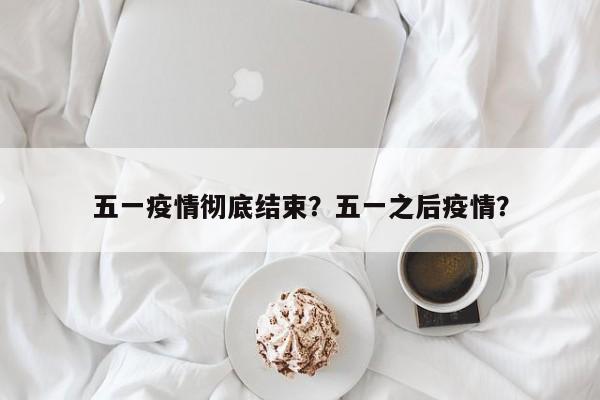 五一疫情彻底结束？五一之后疫情？-第1张图片-3721新闻