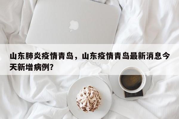 山东肺炎疫情青岛，山东疫情青岛最新消息今天新增病例？-第1张图片-3721新闻
