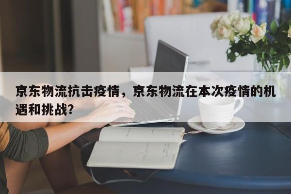 京东物流抗击疫情，京东物流在本次疫情的机遇和挑战？-第1张图片-3721新闻