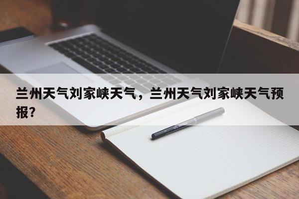 兰州天气刘家峡天气，兰州天气刘家峡天气预报？-第1张图片-3721新闻