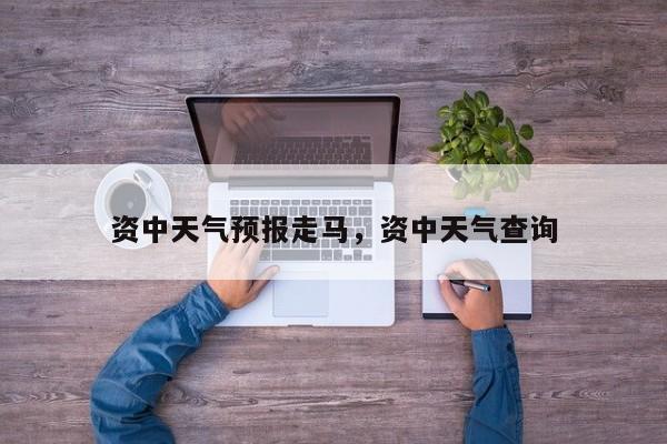 资中天气预报走马，资中天气查询-第1张图片-3721新闻
