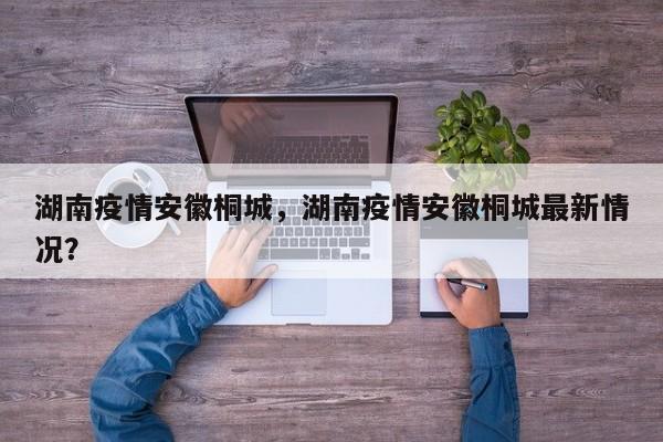 湖南疫情安徽桐城，湖南疫情安徽桐城最新情况？-第1张图片-3721新闻