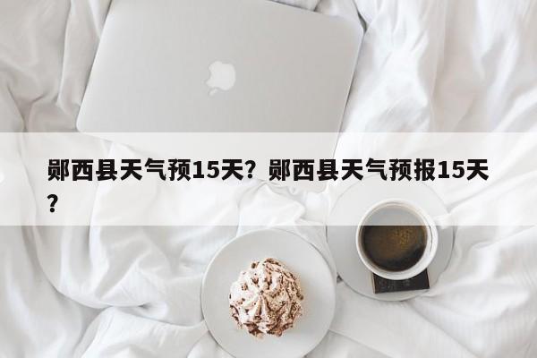 郧西县天气预15天？郧西县天气预报15天？-第1张图片-3721新闻