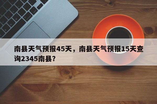 南县天气预报45天，南县天气预报15天查询2345南县？-第1张图片-3721新闻