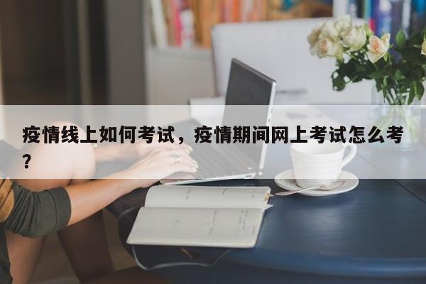 疫情线上如何考试，疫情期间网上考试怎么考？-第1张图片-3721新闻