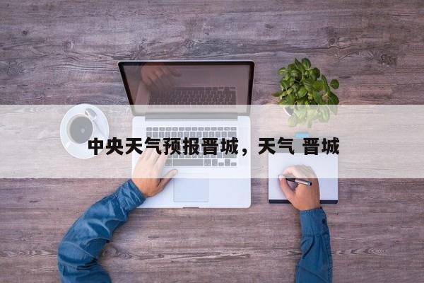 中央天气预报晋城，天气 晋城-第1张图片-3721新闻