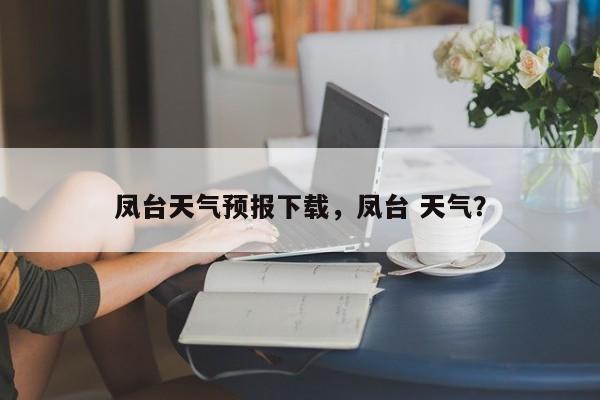 凤台天气预报下载，凤台 天气？-第1张图片-3721新闻