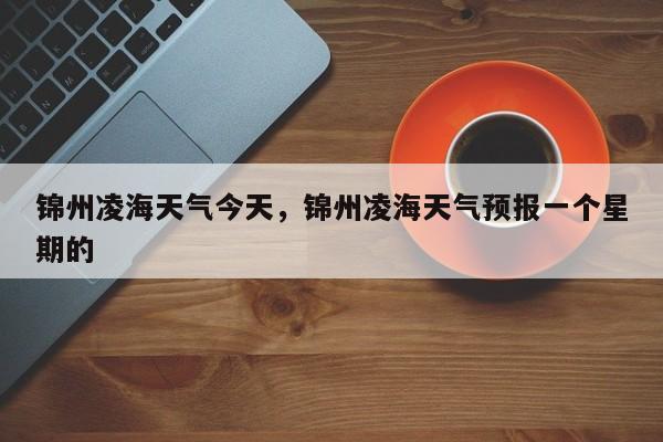 锦州凌海天气今天，锦州凌海天气预报一个星期的-第1张图片-3721新闻