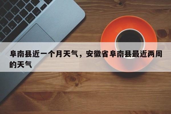 阜南县近一个月天气，安徽省阜南县最近两周的天气-第1张图片-3721新闻