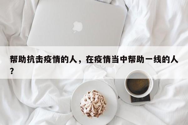 帮助抗击疫情的人，在疫情当中帮助一线的人？-第1张图片-3721新闻