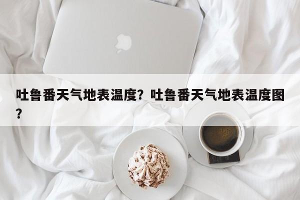 吐鲁番天气地表温度？吐鲁番天气地表温度图？-第1张图片-3721新闻