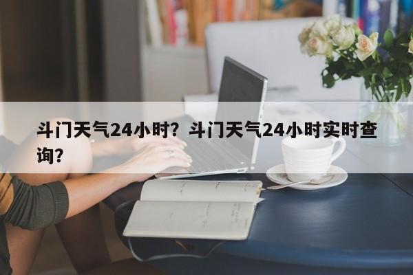 斗门天气24小时？斗门天气24小时实时查询？-第1张图片-3721新闻