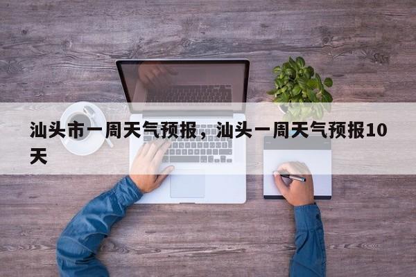 汕头市一周天气预报，汕头一周天气预报10天-第1张图片-3721新闻
